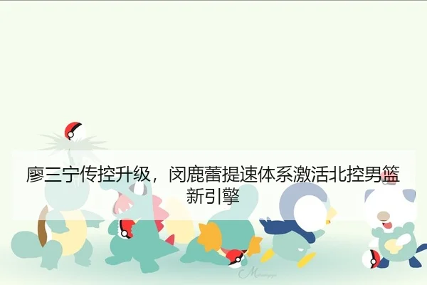 廖三宁传控升级，闵鹿蕾提速体系激活北控男篮新引擎